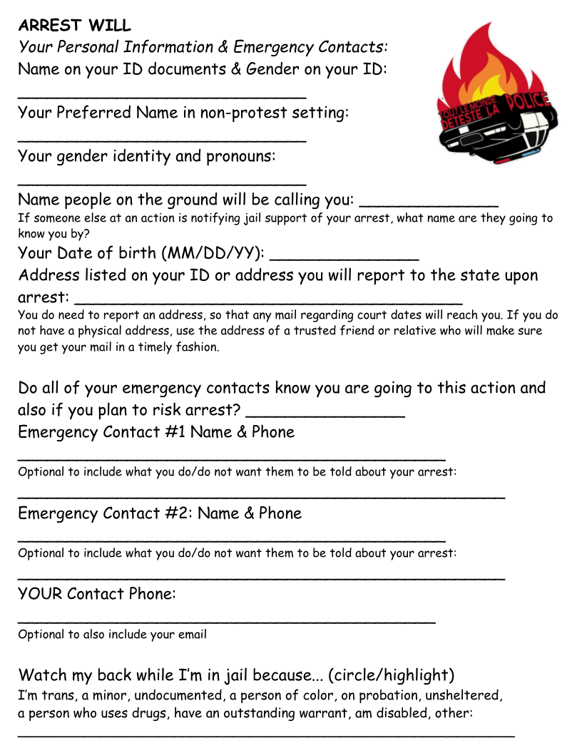 ARREST WILL Your Personal Information & Emergency Contacts: Name on your ID documents & Gender on your ID:  Your Preferred Name in non-protest setting:  Your gender identity and pronouns:  Name people on the ground will be calling you: If someone else at an action is notifying jail support of your arrest, what name are they going to know you by?  Your Date of birth (MM/DD/YY): Address listed on your ID or address you will report to the state upon arrest:  You do need fo report an address, so that any mail regarding court dates will reach you. If you do not have a physical address, use the address of a trusted friend or relative who will make sure  you get your mail in a timely fashion.  Do all of your emergency contacts know you are going to this action and also if you plan to risk arrest? Emergency Contact #1 Name & Phone  Optional to include what you do/do not want them to be told about your arrest:  Emergency Contact #2: Name & Phone  Optional o include what you do/do not want them to be told about your arrest:  YOUR Contact Phone:  Optional to also include your email  Watch my back while I’m in jail because... (circle/highlight) I’m trans, a minor, undocumented, a person of color, on probation, unsheltered, a person who uses drugs, have an outstanding warrant, am disabled, other:  